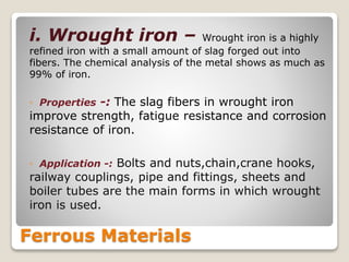 Ferrous Materials
i. Wrought iron – Wrought iron is a highly
refined iron with a small amount of slag forged out into
fibers. The chemical analysis of the metal shows as much as
99% of iron.
◦ Properties -: The slag fibers in wrought iron
improve strength, fatigue resistance and corrosion
resistance of iron.
◦ Application -: Bolts and nuts,chain,crane hooks,
railway couplings, pipe and fittings, sheets and
boiler tubes are the main forms in which wrought
iron is used.
 