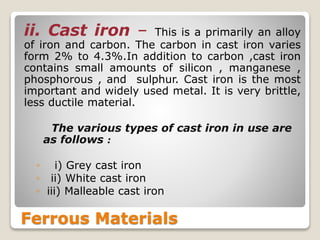 Ferrous Materials
ii. Cast iron – This is a primarily an alloy
of iron and carbon. The carbon in cast iron varies
form 2% to 4.3%.In addition to carbon ,cast iron
contains small amounts of silicon , manganese ,
phosphorous , and sulphur. Cast iron is the most
important and widely used metal. It is very brittle,
less ductile material.
The various types of cast iron in use are
as follows :
◦ i) Grey cast iron
◦ ii) White cast iron
◦ iii) Malleable cast iron
 