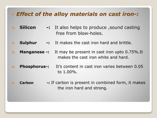  Effect of the alloy materials on cast iron-:
1. Silicon -: It also helps to produce ,sound casting
free from blow-holes.
2. Sulphur -: It makes the cast iron hard and brittle.
3. Manganese -: It may be present in cast iron upto 0.75%.It
makes the cast iron white and hard.
4. Phosphorus-: It’s content in cast iron varies between 0.05
to 1.00%.
5. Carbon -: If carbon is present in combined form, it makes
the iron hard and strong.
 