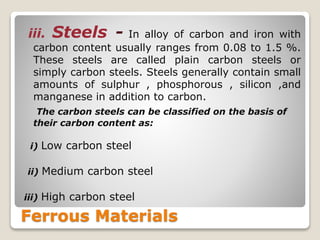 Ferrous Materials
iii. Steels - In alloy of carbon and iron with
carbon content usually ranges from 0.08 to 1.5 %.
These steels are called plain carbon steels or
simply carbon steels. Steels generally contain small
amounts of sulphur , phosphorous , silicon ,and
manganese in addition to carbon.
The carbon steels can be classified on the basis of
their carbon content as:
i) Low carbon steel
ii) Medium carbon steel
iii) High carbon steel
 