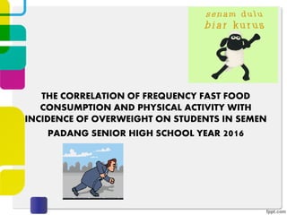 THE CORRELATION OF FREQUENCY FAST FOOD
CONSUMPTION AND PHYSICAL ACTIVITY WITH
INCIDENCE OF OVERWEIGHT ON STUDENTS IN SEMEN
PADANG SENIOR HIGH SCHOOL YEAR 2016
 