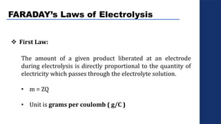 FARADAY’s Laws of Electrolysis
 First Law:
The amount of a given product liberated at an electrode
during electrolysis is directly proportional to the quantity of
electricity which passes through the electrolyte solution.
• m = ZQ
• Unit is grams per coulomb ( g/C )
 