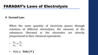 FARADAY’s Laws of Electrolysis
 Second Law:
When the same quantity of electricity passes through
solutions of different electrolytes, the amounts of the
substances liberated at the electrodes are directly
proportional to their chemical equivalents.
•
𝑤1
𝑤2
=
𝐸1
𝐸2
• Unit is Volt ( V )
 