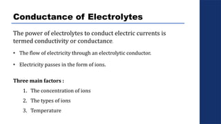 Conductance of Electrolytes
The power of electrolytes to conduct electric currents is
termed conductivity or conductance.
• The flow of electricity through an electrolytic conductor.
• Electricity passes in the form of ions.
Three main factors :
1. The concentration of ions
2. The types of ions
3. Temperature
 