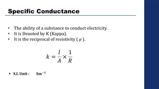 Specific Conductance
• The ability of a substance to conduct electricity.
• It is Denoted by K (Kappa).
• It is the reciprocal of resistivity ( ρ ).
𝑘 =
𝑙
𝐴
×
1
𝑅
 S.I. Unit : S𝒎−𝟏
 