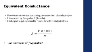 Equivalent Conductance
• The volume of solution containing one equivalent of an electrolyte.
• It is denoted by the symbol Λ ( Lamda).
• It is helpful to get comparable results for different electrolytes.
𝛬 =
𝑘 × 1000
𝑁
• Unit : Siemens 𝒎𝟐/equivalent
 