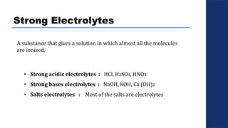 Strong Electrolytes
• Strong acidic electrolytes : HCl, H2SO4, HNO3
• Strong bases electrolytes : NaOH, KOH, Ca (OH)2
• Salts electrolytes : Most of the salts are electrolytes
A substance that gives a solution in which almost all the molecules
are ionized.
 