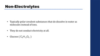Non-Electrolytes
• Typically polar covalent substances that do dissolve in water as
molecules instead of ions.
• They do not conduct electricity at all.
• Glucose ( C6H12O6 )
 
