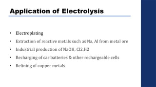 Application of Electrolysis
• Electroplating
• Extraction of reactive metals such as Na, Al from metal ore
• Industrial production of NaOH, Cl2,H2
• Recharging of car batteries & other rechargeable cells
• Refining of copper metals
 