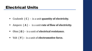 Electrical Units
 Coulomb ( C ) - is a unit quantity of electricity.
 Ampere ( A ) - is a unit rate of flow of electricity.
 Ohm ( Ω ) - is a unit of electrical resistance.
 Volt ( V ) - is a unit of electromotive force.
 