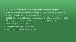  By 2021, Cisco says that 82% of all internet traffic will stem from digital video
 There will be 26.3 million VR headsets shipped in 2022, up from 100,000 in 2016
 The eSports market will jump 152% in size by 2021
 By 2021, there will be 650 million subscribers to services like Amazon Prime or Netflix
 5G latency is expected to be 0.001 seconds, which is 15-60x faster than 4G
 Fast Growing Revenue Segment
 Convergence throughout the industry
 Data Consumption will continue to grow
 