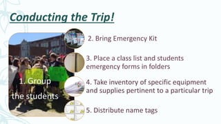 Conducting the Trip!
1. Group
the students
2. Bring Emergency Kit
3. Place a class list and students
emergency forms in folders
4. Take inventory of specific equipment
and supplies pertinent to a particular trip
5. Distribute name tags
 