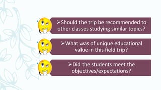 Should the trip be recommended to
other classes studying similar topics?
What was of unique educational
value in this field trip?
Did the students meet the
objectives/expectations?
 