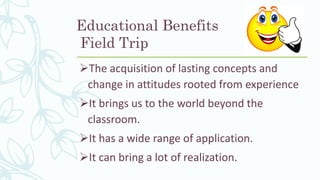 Educational Benefits
Field Trip
The acquisition of lasting concepts and
change in attitudes rooted from experience
It brings us to the world beyond the
classroom.
It has a wide range of application.
It can bring a lot of realization.
 