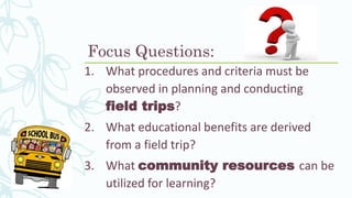 Focus Questions:
1. What procedures and criteria must be
observed in planning and conducting
field trips?
2. What educational benefits are derived
from a field trip?
3. What community resources can be
utilized for learning?
 