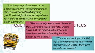 Teachers Field Trip Experiences
“I took a group of students to the
local museum. We just wandered from
corner to corner without anything
specific to look for. It was an experience
but it did not connect with any specific
lesson objectives.”
“The whole trip was a mess. Some lost
their way and arrived very late. Others
arrived at the place much earlier and
were inconvenienced waiting for the
arrival of the others.”
“The students enjoyed the field
trip. But when asked to relate what
they saw to our lesson, they were
not able to connect.”
 