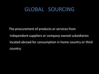 GLOBAL SOURCING


The procurement of products or services from
independent suppliers or company owned subsidiaries
located abroad for consumption in home country or third
country.
 