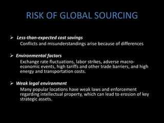 RISK OF GLOBAL SOURCING

 Less-than-expected cost savings
   Conflicts and misunderstandings arise because of differences

 Environmental factors
    Exchange rate fluctuations, labor strikes, adverse macro-
    economic events, high tariffs and other trade barriers, and high
    energy and transportation costs.

 Weak legal environment
   Many popular locations have weak laws and enforcement
   regarding intellectual property, which can lead to erosion of key
   strategic assets.
 