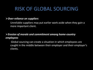 RISK OF GLOBAL SOURCING
Over-reliance on suppliers
  Unreliable suppliers may put earlier work aside when they gain a
  more important client.

Erosion of morale and commitment among home-country
employees
    Global sourcing can create a situation in which employees are
   caught in the middle between their employer and their employer’s
   clients.
 