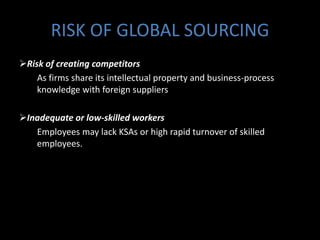 RISK OF GLOBAL SOURCING
Risk of creating competitors
    As firms share its intellectual property and business-process
    knowledge with foreign suppliers

Inadequate or low-skilled workers
   Employees may lack KSAs or high rapid turnover of skilled
   employees.
 