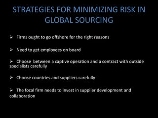 STRATEGIES FOR MINIMIZING RISK IN
        GLOBAL SOURCING
 Firms ought to go offshore for the right reasons

 Need to get employees on board

 Choose between a captive operation and a contract with outside
specialists carefully

 Choose countries and suppliers carefully

 The focal firm needs to invest in supplier development and
collaboration
 