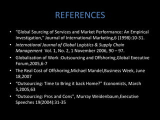 REFERENCES
• “Global Sourcing of Services and Market Performance: An Empirical
  Investigation," Journal of International Marketing,6 (1998):10-31.
• International Journal of Global Logistics & Supply Chain
  Management Vol. 1, No. 2, 1 November 2006, 90 – 97.
• Globalization of Work :Outsourcing and Offshoring,Global Executive
  Forum,2005,6-7
• The Real Cost of Offshoring,Michael Mandel,Business Week, June
  18,2007
• “Outsourcing: Time to Bring it back Home?” Economists, March
  5,2005,63
• “Outsourcing: Pros and Cons", Murray Weidenbaum,Executive
  Speeches 19(2004):31-35
 