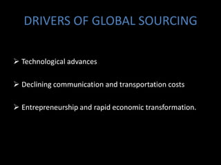 DRIVERS OF GLOBAL SOURCING

 Technological advances

 Declining communication and transportation costs

 Entrepreneurship and rapid economic transformation.
 
