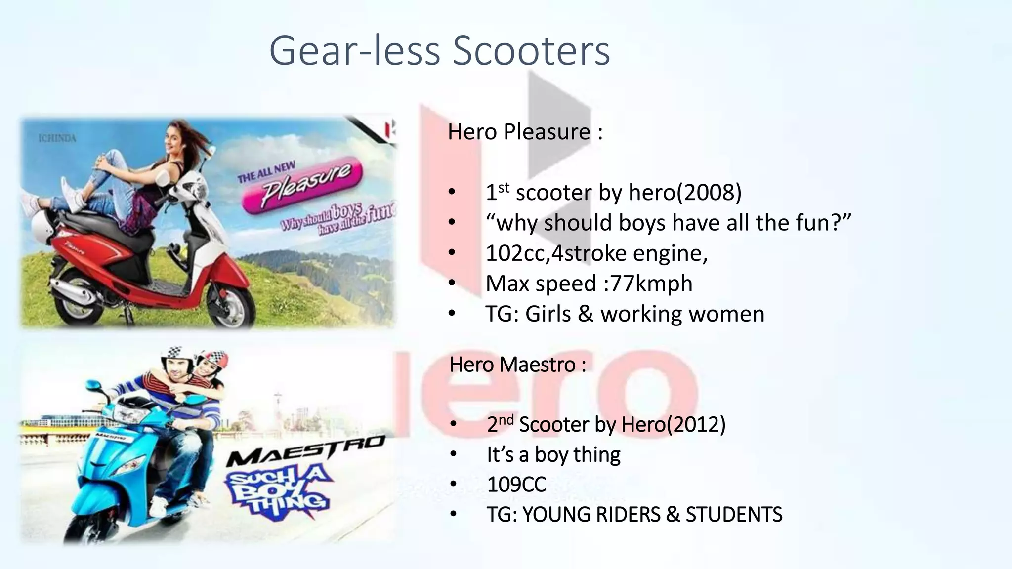 Gear-less Scooters
Hero Maestro :
• 2nd Scooter by Hero(2012)
• It’s a boy thing
• 109CC
• TG: YOUNG RIDERS & STUDENTS
Hero Pleasure :
• 1st scooter by hero(2008)
• “why should boys have all the fun?”
• 102cc,4stroke engine,
• Max speed :77kmph
• TG: Girls & working women
 