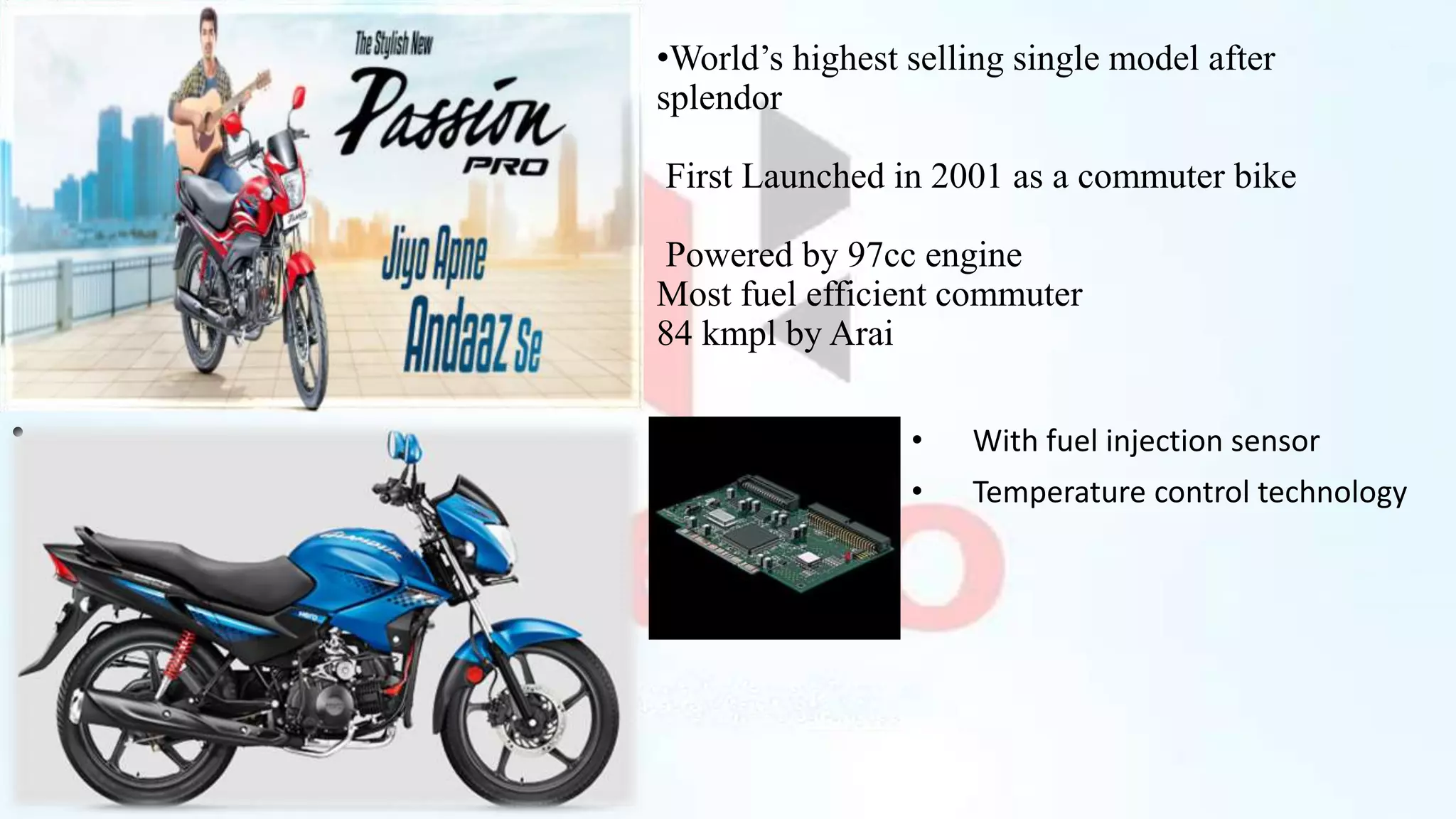 •World’s highest selling single model after
splendor
First Launched in 2001 as a commuter bike
Powered by 97cc engine
Most fuel efficient commuter
84 kmpl by Arai
• With fuel injection sensor
• Temperature control technology
•
 