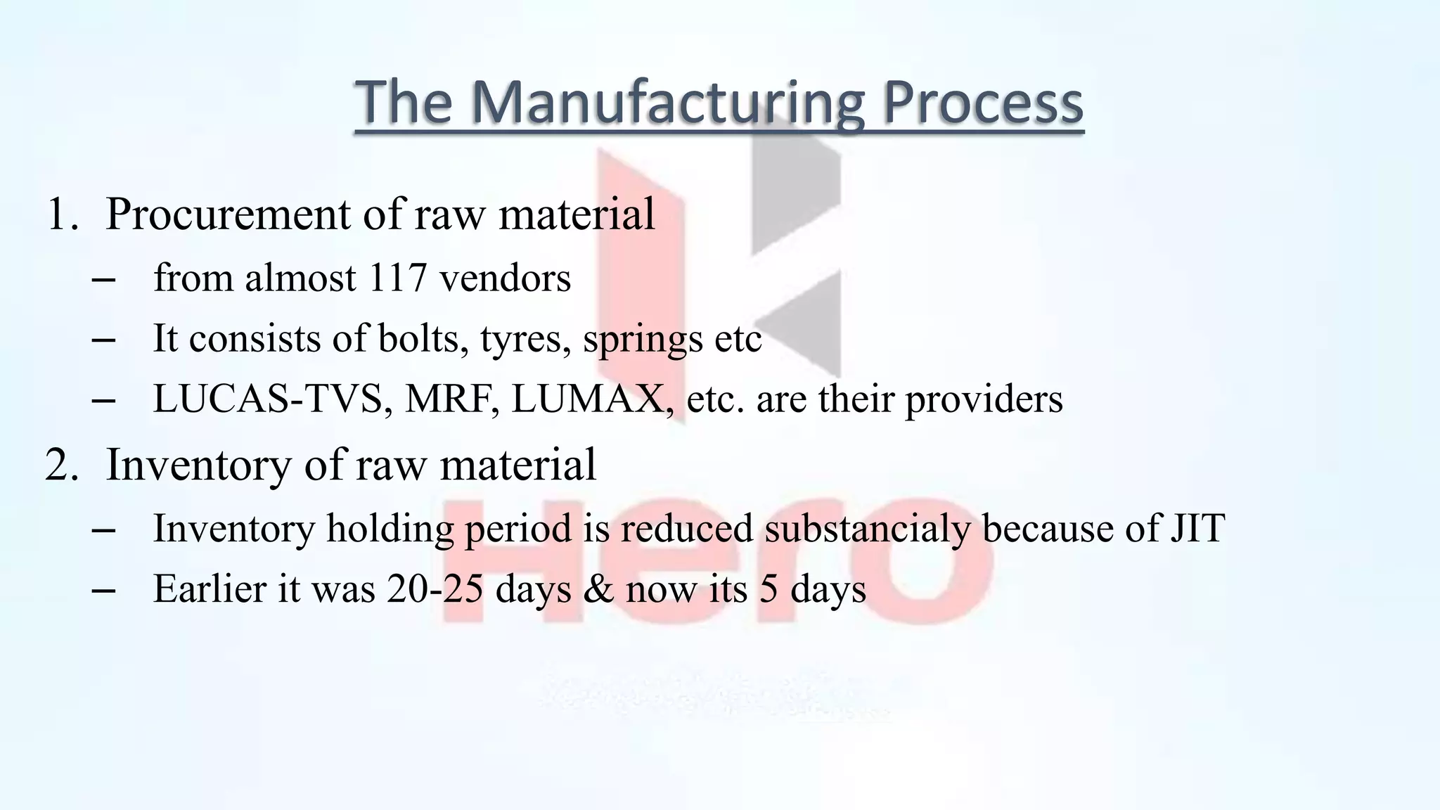 The Manufacturing Process
1. Procurement of raw material
– from almost 117 vendors
– It consists of bolts, tyres, springs etc
– LUCAS-TVS, MRF, LUMAX, etc. are their providers
2. Inventory of raw material
– Inventory holding period is reduced substancialy because of JIT
– Earlier it was 20-25 days & now its 5 days
 