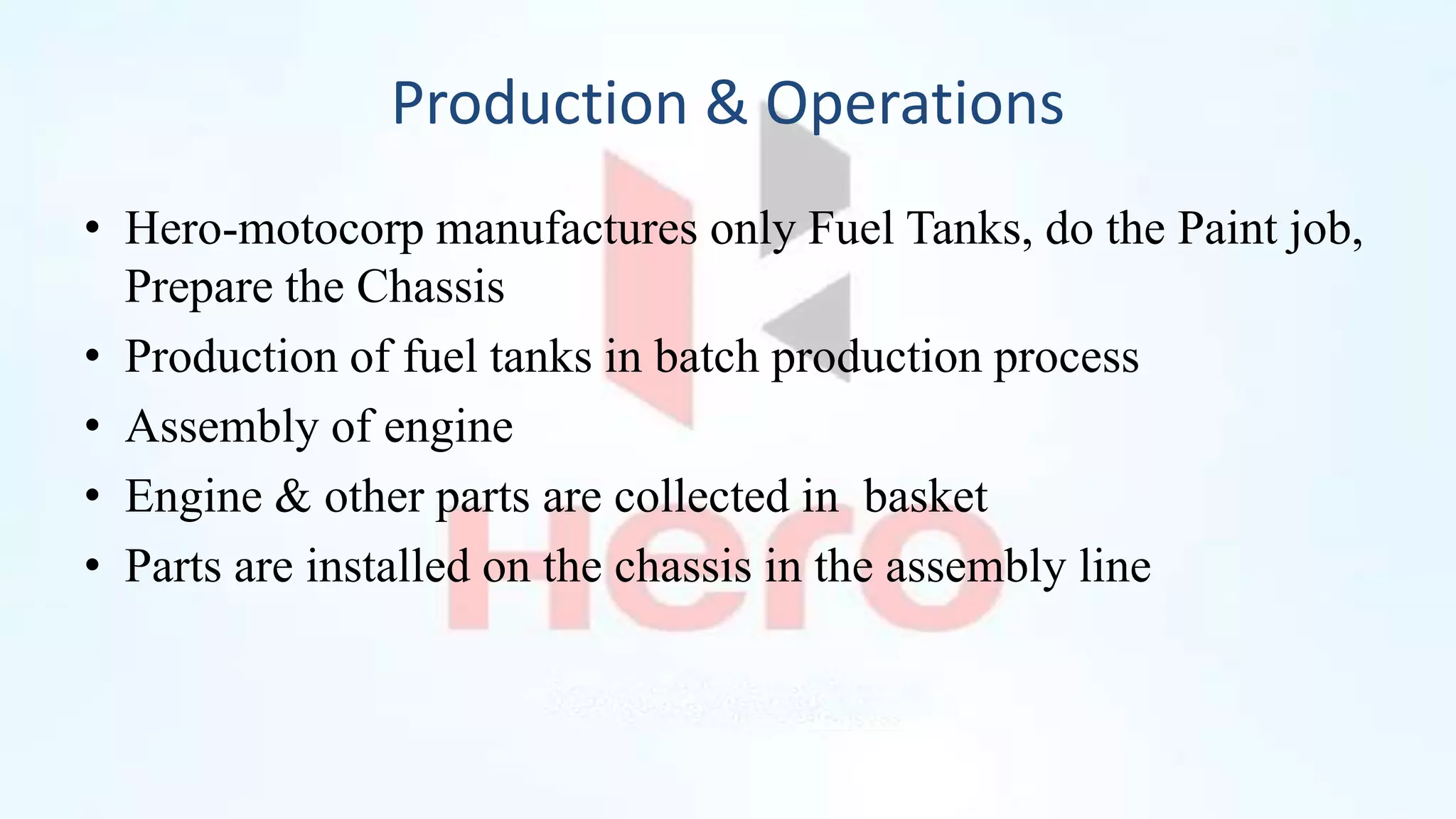 Production & Operations
• Hero-motocorp manufactures only Fuel Tanks, do the Paint job,
Prepare the Chassis
• Production of fuel tanks in batch production process
• Assembly of engine
• Engine & other parts are collected in basket
• Parts are installed on the chassis in the assembly line
 