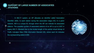 In 802.11 system, an AP allocates an identifier called Association
IDentifier (AID), to each station during the association stage [15]. In a given
network, AID is a unique ID, through which the AP can indicate its associated
stations. The possible number of associated stations of an AP is up to 2,007 in
legacy 802.11 standard due to the limited length of the partial virtual bitmap of
Traffic Indication Map (TIM) Information Element (IE), where each bit indicates
the corresponding station’s AID.
4
 