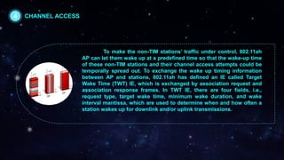 To make the non-TIM stations’ traffic under control, 802.11ah
AP can let them wake up at a predefined time so that the wake-up time
of these non-TIM stations and their channel access attempts could be
temporally spread out. To exchange the wake up timing information
between AP and stations, 802.11ah has defined an IE called Target
Wake Time (TWT) IE, which is exchanged by association request and
association response frames. In TWT IE, there are four fields, i.e.,
request type, target wake time, minimum wake duration, and wake
interval mantissa, which are used to determine when and how often a
station wakes up for downlink and/or uplink transmissions.
4 CHANNEL ACCESS
 