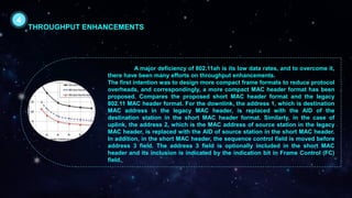 A major deficiency of 802.11ah is its low data rates, and to overcome it,
there have been many efforts on throughput enhancements.
The first intention was to design more compact frame formats to reduce protocol
overheads, and correspondingly, a more compact MAC header format has been
proposed. Compares the proposed short MAC header format and the legacy
802.11 MAC header format. For the downlink, the address 1, which is destination
MAC address in the legacy MAC header, is replaced with the AID of the
destination station in the short MAC header format. Similarly, in the case of
uplink, the address 2, which is the MAC address of source station in the legacy
MAC header, is replaced with the AID of source station in the short MAC header.
In addition, in the short MAC header, the sequence control field is moved before
address 3 field. The address 3 field is optionally included in the short MAC
header and its inclusion is indicated by the indication bit in Frame Control (FC)
field.
4
THROUGHPUT ENHANCEMENTS
 