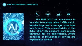 The IEEE 802.11ah amendment is
intended to operate below 1 GHz which,
besides improved coverage, faces less
interference. This characteristic of the
IEEE 802.11ah appears particularly
attractive for IoT applications, where
hundreds or thousands of devices are
expected to coexist.
3 TIME AND FREQUENCY RESOURCES
 
