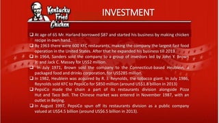 INVESTMENT
 At age of 65 Mr. Harland borrowed $87 and started his business by making chicken
recipe in own hand.
 By 1963 there were 600 KFC restaurants, making the company the largest fast food
operation in the United States. After that he expanded his business till 2013
 In 1964, Sanders sold the company to a group of investors led by John Y. Brown
Jr. and Jack C. Massey for US$2 million.
 In July 1971, Brown sold the company to the Connecticut-based Heublein, a
packaged food and drinks corporation, for US$285 million.
 In 1982, Heublein was acquired by R. J. Reynolds, the tobacco giant. In July 1986,
Reynolds sold KFC to PepsiCo for $850 million (around US$1.8 billion in 2013)
 PepsiCo made the chain a part of its restaurants division alongside Pizza
Hut and Taco Bell. The Chinese market was entered in November 1987, with an
outlet in Beijing.
 In August 1997, PepsiCo spun off its restaurants division as a public company
valued at US$4.5 billion (around US$6.5 billion in 2013).
 