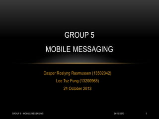 GROUP 5
MOBILE MESSAGING
Casper Roslyng Rasmussen (13502042)
Lee Tsz Fung (13200968)
24 October 2013

GROUP 5 - MOBILE MESSAGING

24/10/2013

1

 