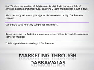 Star TV hired the services of Dabbawalas to distribute the pamphlets of
Amitabh Bacchan anchored “KBC” reaching 2 lakhs Mumbaikars in just 4 days.
Maharashtra government propagates HIV awareness though Dabbawalas
channel.
Campaigns done for many companies in Mumbai.
Dabbawalas are the fastest and most economic method to reach the nook and
corner of Mumbai.
This brings additional earning for Dabbawalas.
 
