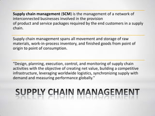 Supply chain management (SCM) is the management of a network of
interconnected businesses involved in the provision
of product and service packages required by the end customers in a supply
chain.
Supply chain management spans all movement and storage of raw
materials, work-in-process inventory, and finished goods from point of
origin to point of consumption.
“Design, planning, execution, control, and monitoring of supply chain
activities with the objective of creating net value, building a competitive
infrastructure, leveraging worldwide logistics, synchronizing supply with
demand and measuring performance globally."
 
