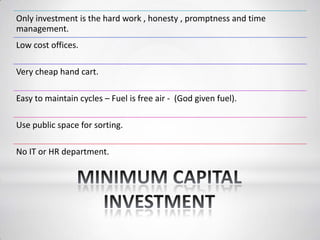 Only investment is the hard work , honesty , promptness and time
management.
Low cost offices.
Very cheap hand cart.
Easy to maintain cycles – Fuel is free air - (God given fuel).
Use public space for sorting.
No IT or HR department.
 