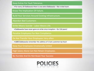 Keep Extras For Fault Tolerance.
•For every 20 Dabbawala there is one extra Dabbawala – like cricket team.
Know The Implication Of Failure.
Build Your Services Around Existing Infrastructure.
Abandon Bad Customers
Strike Means Suicide - Labor Means Life.
•Dabbawalas have never gone on strike since inception – for 116 years!
Penalize Employees For Non Compliance.
Do Not Transfer Your Employees Very often
•5000 Dabbawalas remember the address of 2 lack customers by heart
Keep Your Employees Emotionally United
High Salary Alone Can Not Retain Employees.
Be Humble And Do Not Boast Your Success
 