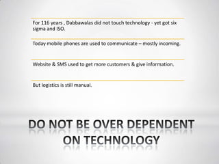 For 116 years , Dabbawalas did not touch technology - yet got six
sigma and ISO.
Today mobile phones are used to communicate – mostly incoming.
Website & SMS used to get more customers & give information.
But logistics is still manual.
 