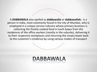 A DABBAWALA also spelled as dabbawalla or dabbawallah; is a
person in India, most commonly found in the city of Mumbai, who is
employed in a unique service industry whose primary business is
collecting the freshly cooked food in lunch boxes from the
residences of the office workers (mostly in the suburbs), delivering it
to their respective workplaces and returning the empty boxes back
to the customer’s residence by using various modes of transport
 