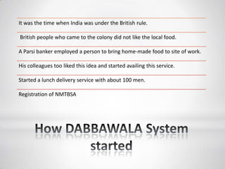 It was the time when India was under the British rule.
British people who came to the colony did not like the local food.
A Parsi banker employed a person to bring home-made food to site of work.
His colleagues too liked this idea and started availing this service.
Started a lunch delivery service with about 100 men.
Registration of NMTBSA
 