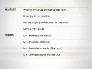 DISCIPLINE: Wearing White Cap during business hours.
Reporting to duty on time.
Behave properly and respect the customers.
Carry Identity Cards.
WOMEN: Mrs. Bhikhubai of Kandivali
Mrs. Anandibai of Borivali
Mrs. Parvatabai of Karale (Ghatkopar)
Mrs. Laxmibai Bagade of Santa Cruz
 