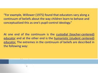 “For example, Willower (1975) found that educators vary along a
continuum of beliefs about the way children learn to behave and
conceptualized this as one’s pupil-control ideology.”
At one end of the continuum is the custodial (teacher-centered)
educator and at the other end is the humanistic (student centered)
educator. The extremes in the continuum of beliefs are described in
the following way:
 