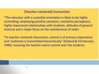 *The educator with a custodial orientation is likely to be highly
controlling, employing punitive sanctions, moralistic perceptions,
highly impersonal relationships with students, attitudes of general
mistrust and a major focus on the maintenance of order.
*In teacher-centered classrooms, control is of primary importance
and “authority is transmitted hierarchically” (Dollard & Christensen,
1996), meaning the teacher exerts control over the students.
(Teacher-centered)-humanistic
 
