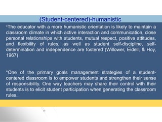 (Student-centered)-humanistic
*The educator with a more humanistic orientation is likely to maintain a
classroom climate in which active interaction and communication, close
personal relationships with students, mutual respect, positive attitudes,
and flexibility of rules, as well as student self-discipline, self-
determination and independence are fostered (Willower, Eidell, & Hoy,
1967)
*One of the primary goals management strategies of a student-
centered classroom is to empower students and strengthen their sense
of responsibility. One way teachers may share their control with their
students is to elicit student participation when generating the classroom
rules.
 