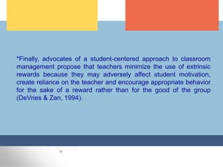 *Finally, advocates of a student-centered approach to classroom
management propose that teachers minimize the use of extrinsic
rewards because they may adversely affect student motivation,
create reliance on the teacher and encourage appropriate behavior
for the sake of a reward rather than for the good of the group
(DeVries & Zan, 1994).
 