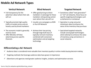 Mobile Ad Network Types
Vertical Network Blind Network Targeted Network
 Full transparency for the
advertiser about where their ads
will run
 Offer good pricing to direct
marketers in exchange for those
marketers relinquishing control
over where their ads will run
 Sometimes called “next generation”
or “2.0” ad networks, these focus on
specific targeting technologies such
as behavioral or contextual
 Typically promote high quality
traffic at market prices and are
heavily used by brand marketers
 Usually runs campaigns as RON
or Run-Of-Network
 Specialize in using consumer
clickstream data to enhance the
value of the inventory they purchase
 The economic model is generally
revenue share
 Offer ROS (Run-Of-Site)
advertising across specific
Channels
 Achieve their low pricing
through large bulk buys of
typically remnant inventory
combined with conversion
optimization and ad targeting
technology
 Specialized targeted networks
include social graph technologies
which attempt to enhance the value
of inventory using connections in
social networks
Source: http://en.wikipedia.org/wiki/Advertising_network
Differentiating a Ad- Network
 Audience data is considered more valuable than inventory quality in online media buying decision making
 Targeting methods that leverage audience data have grown in importance
 Advertisers and agencies need greater audience insights, analytics and optimization services
 